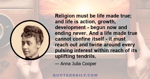 Religion must be life made true; and life is action, growth, development - begun now and ending never. And a life made true cannot confine itself - it must reach out and twine around every pulsing interest within reach