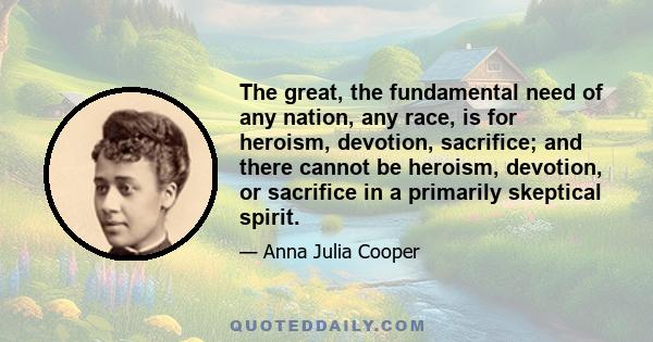 The great, the fundamental need of any nation, any race, is for heroism, devotion, sacrifice; and there cannot be heroism, devotion, or sacrifice in a primarily skeptical spirit.