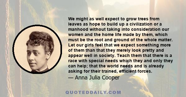 We might as well expect to grow trees from leaves as hope to build up a civilization or a manhood without taking into consideration our women and the home life made by them, which must be the root and ground of the