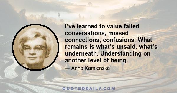 I’ve learned to value failed conversations, missed connections, confusions. What remains is what’s unsaid, what’s underneath. Understanding on another level of being.