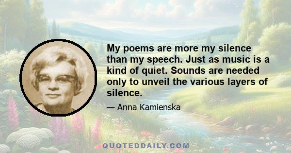 My poems are more my silence than my speech. Just as music is a kind of quiet. Sounds are needed only to unveil the various layers of silence.