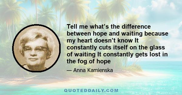 Tell me what’s the difference between hope and waiting because my heart doesn’t know It constantly cuts itself on the glass of waiting It constantly gets lost in the fog of hope