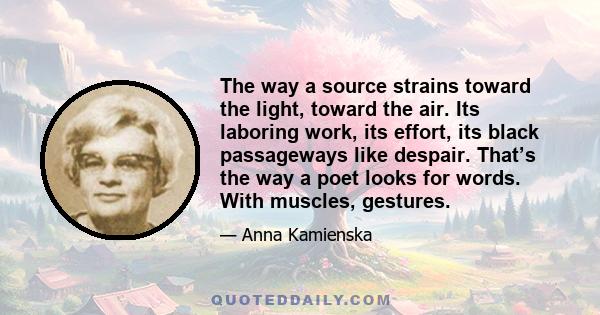 The way a source strains toward the light, toward the air. Its laboring work, its effort, its black passageways like despair. That’s the way a poet looks for words. With muscles, gestures.