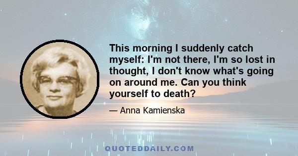 This morning I suddenly catch myself: I'm not there, I'm so lost in thought, I don't know what's going on around me. Can you think yourself to death?