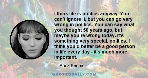 I think life is politics anyway. You can't ignore it, but you can go very wrong in politics. You can say what you thought 50 years ago, but maybe you're wrong today. It's something very special, politics. I think you'd