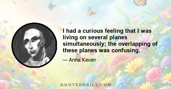 I had a curious feeling that I was living on several planes simultaneously; the overlapping of these planes was confusing.