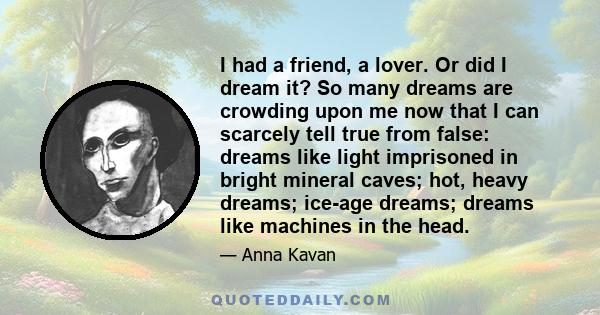 I had a friend, a lover. Or did I dream it? So many dreams are crowding upon me now that I can scarcely tell true from false: dreams like light imprisoned in bright mineral caves; hot, heavy dreams; ice-age dreams;