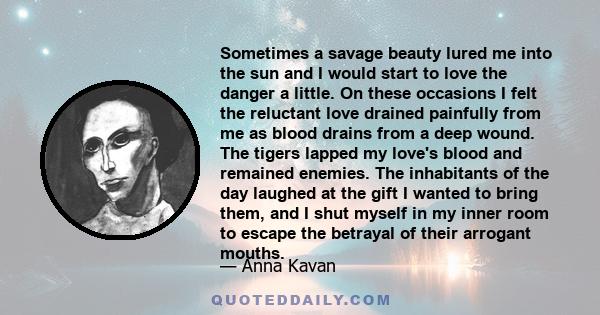 Sometimes a savage beauty lured me into the sun and I would start to love the danger a little. On these occasions I felt the reluctant love drained painfully from me as blood drains from a deep wound. The tigers lapped