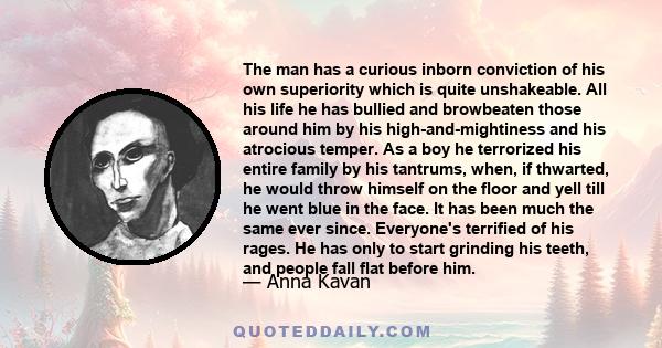 The man has a curious inborn conviction of his own superiority which is quite unshakeable. All his life he has bullied and browbeaten those around him by his high-and-mightiness and his atrocious temper. As a boy he