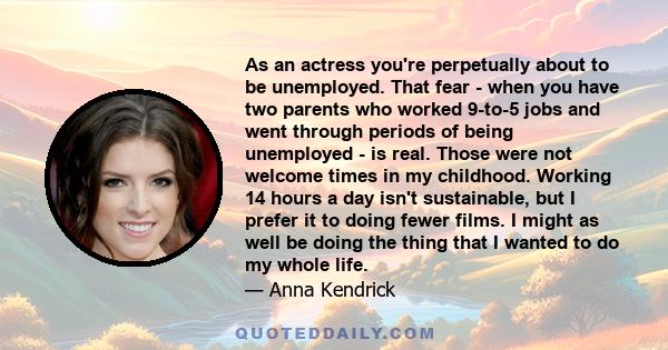 As an actress you're perpetually about to be unemployed. That fear - when you have two parents who worked 9-to-5 jobs and went through periods of being unemployed - is real. Those were not welcome times in my childhood. 