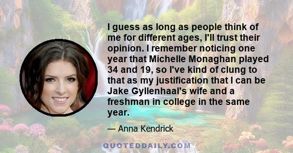 I guess as long as people think of me for different ages, I'll trust their opinion. I remember noticing one year that Michelle Monaghan played 34 and 19, so I've kind of clung to that as my justification that I can be