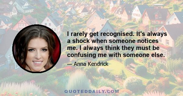 I rarely get recognised. It's always a shock when someone notices me. I always think they must be confusing me with someone else.