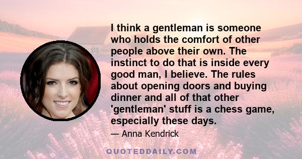 I think a gentleman is someone who holds the comfort of other people above their own. The instinct to do that is inside every good man, I believe. The rules about opening doors and buying dinner and all of that other