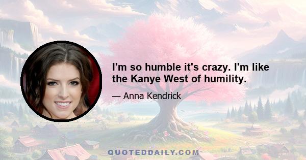 I'm so humble it's crazy. I'm like the Kanye West of humility.