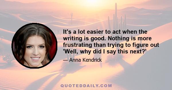 It's a lot easier to act when the writing is good. Nothing is more frustrating than trying to figure out 'Well, why did I say this next?'