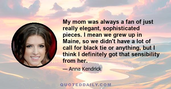 My mom was always a fan of just really elegant, sophisticated pieces. I mean we grew up in Maine, so we didn't have a lot of call for black tie or anything, but I think I definitely got that sensibility from her.