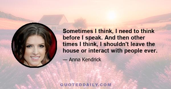 Sometimes I think, I need to think before I speak. And then other times I think, I shouldn't leave the house or interact with people ever.