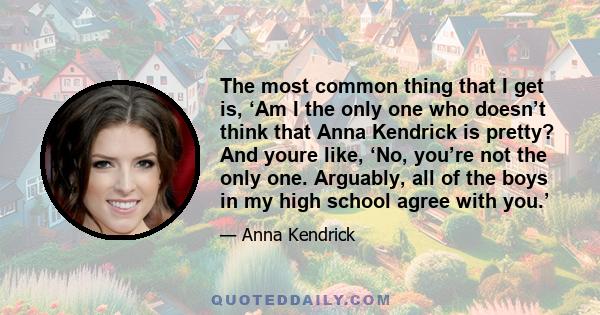 The most common thing that I get is, ‘Am I the only one who doesn’t think that Anna Kendrick is pretty? And youre like, ‘No, you’re not the only one. Arguably, all of the boys in my high school agree with you.’