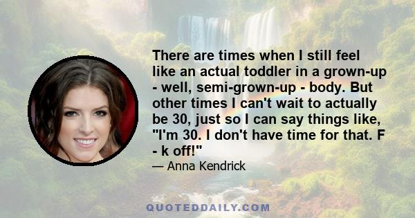 There are times when I still feel like an actual toddler in a grown-up - well, semi-grown-up - body. But other times I can't wait to actually be 30, just so I can say things like, I'm 30. I don't have time for that. F - 