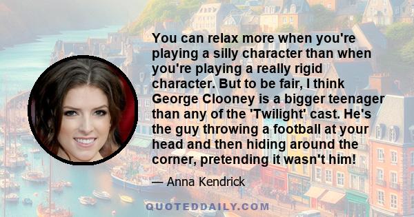 You can relax more when you're playing a silly character than when you're playing a really rigid character. But to be fair, I think George Clooney is a bigger teenager than any of the 'Twilight' cast. He's the guy