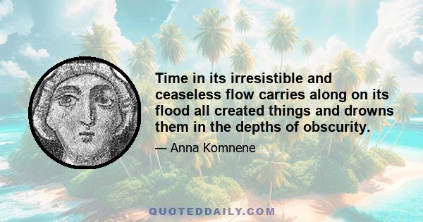 Time in its irresistible and ceaseless flow carries along on its flood all created things and drowns them in the depths of obscurity.