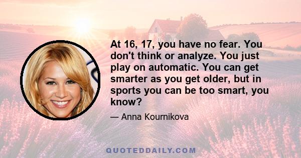 At 16, 17, you have no fear. You don't think or analyze. You just play on automatic. You can get smarter as you get older, but in sports you can be too smart, you know?