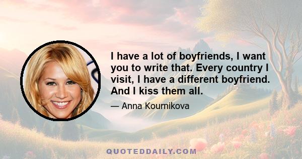 I have a lot of boyfriends, I want you to write that. Every country I visit, I have a different boyfriend. And I kiss them all.