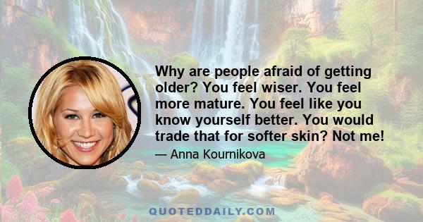 Why are people afraid of getting older? You feel wiser. You feel more mature. You feel like you know yourself better. You would trade that for softer skin? Not me!