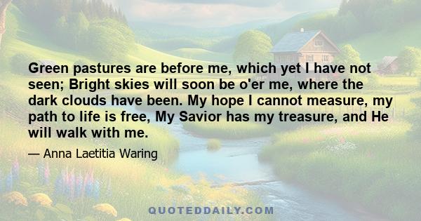 Green pastures are before me, which yet I have not seen; Bright skies will soon be o'er me, where the dark clouds have been. My hope I cannot measure, my path to life is free, My Savior has my treasure, and He will walk 