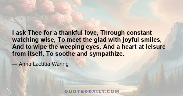 I ask Thee for a thankful love, Through constant watching wise, To meet the glad with joyful smiles, And to wipe the weeping eyes, And a heart at leisure from itself, To soothe and sympathize.