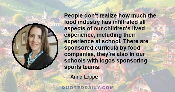 People don't realize how much the food industry has infiltrated all aspects of our children's lived experience, including their experience at school. There are sponsored curricula by food companies, they're also in our