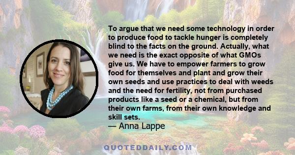 To argue that we need some technology in order to produce food to tackle hunger is completely blind to the facts on the ground. Actually, what we need is the exact opposite of what GMOs give us. We have to empower