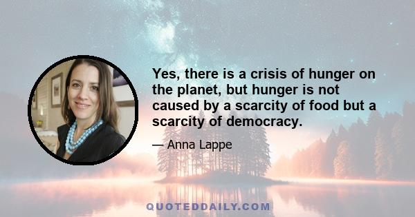 Yes, there is a crisis of hunger on the planet, but hunger is not caused by a scarcity of food but a scarcity of democracy.