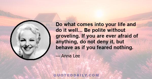 Do what comes into your life and do it well... Be polite without groveling. If you are ever afraid of anything, do not deny it, but behave as if you feared nothing.