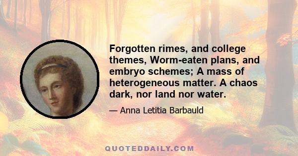 Forgotten rimes, and college themes, Worm-eaten plans, and embryo schemes; A mass of heterogeneous matter. A chaos dark, nor land nor water.