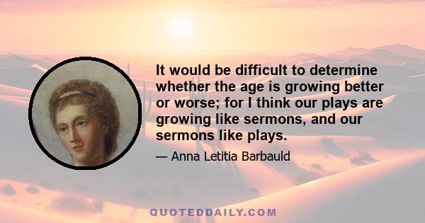 It would be difficult to determine whether the age is growing better or worse; for I think our plays are growing like sermons, and our sermons like plays.