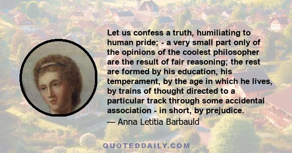 Let us confess a truth, humiliating to human pride; - a very small part only of the opinions of the coolest philosopher are the result of fair reasoning; the rest are formed by his education, his temperament, by the age 