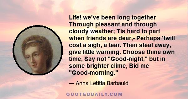 Life! we've been long together Through pleasant and through cloudy weather; Tis hard to part when friends are dear,- Perhaps 'twill cost a sigh, a tear. Then steal away, give little warning. Choose thine own time, Say