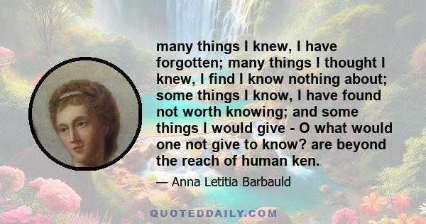 many things I knew, I have forgotten; many things I thought I knew, I find I know nothing about; some things I know, I have found not worth knowing; and some things I would give - O what would one not give to know? are