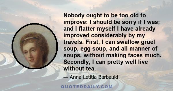 Nobody ought to be too old to improve: I should be sorry if I was; and I flatter myself I have already improved considerably by my travels. First, I can swallow gruel soup, egg soup, and all manner of soups, without