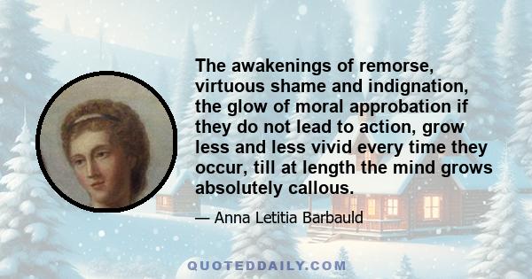 The awakenings of remorse, virtuous shame and indignation, the glow of moral approbation if they do not lead to action, grow less and less vivid every time they occur, till at length the mind grows absolutely callous.