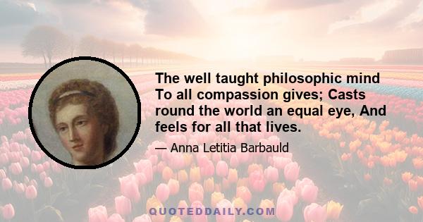 The well taught philosophic mind To all compassion gives; Casts round the world an equal eye, And feels for all that lives.