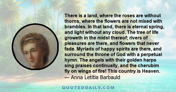 There is a land, where the roses are without thorns, where the flowers are not mixed with brambles. In that land, there is eternal spring, and light without any cloud. The tree of life groweth in the midst thereof;