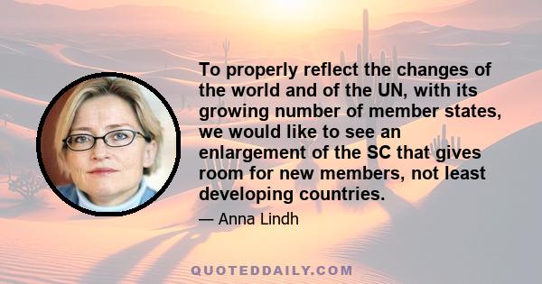 To properly reflect the changes of the world and of the UN, with its growing number of member states, we would like to see an enlargement of the SC that gives room for new members, not least developing countries.