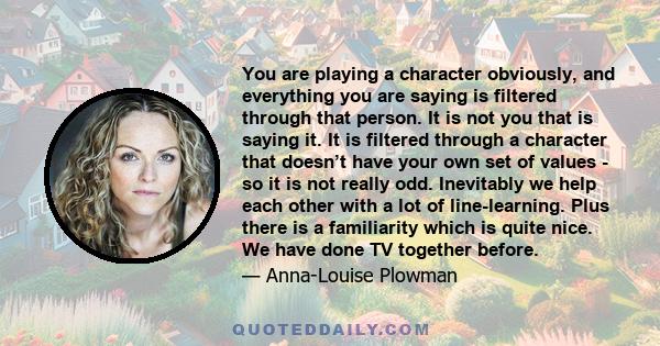 You are playing a character obviously, and everything you are saying is filtered through that person. It is not you that is saying it. It is filtered through a character that doesn’t have your own set of values - so it