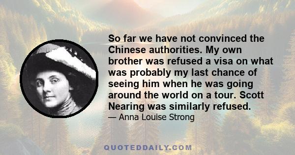 So far we have not convinced the Chinese authorities. My own brother was refused a visa on what was probably my last chance of seeing him when he was going around the world on a tour. Scott Nearing was similarly refused.