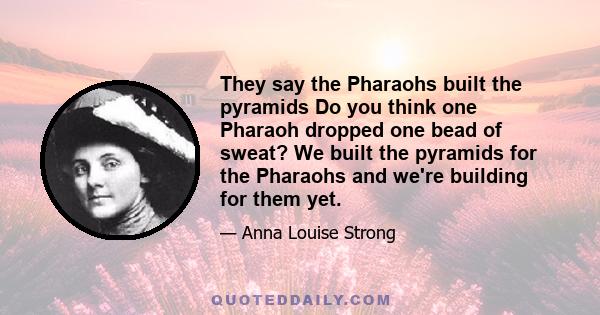 They say the Pharaohs built the pyramids Do you think one Pharaoh dropped one bead of sweat? We built the pyramids for the Pharaohs and we're building for them yet.