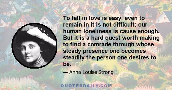 To fall in love is easy, even to remain in it is not difficult; our human loneliness is cause enough. But it is a hard quest worth making to find a comrade through whose steady presence one becomes steadily the person