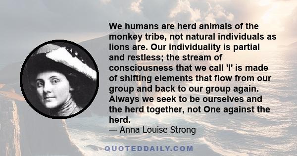 We humans are herd animals of the monkey tribe, not natural individuals as lions are. Our individuality is partial and restless; the stream of consciousness that we call 'I' is made of shifting elements that flow from