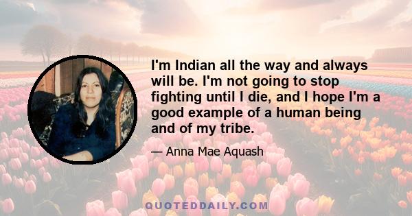 I'm Indian all the way and always will be. I'm not going to stop fighting until I die, and I hope I'm a good example of a human being and of my tribe.